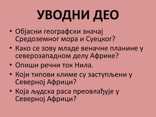 УВОДНИ ДЕО
• Објасни географски значај
Средоземног мора и Суецког?
• Како се зову младе веначне планине у
северозападном делу Африке?
• Опиши речни ток Нила.
• Који типови климе су заступљени у
Северној Африци?
• Која људска раса преовлађује у
Северној Африци?
 