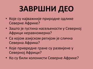 ЗАВРШНИ ДЕО
• Које су најважније природне одлике
Северне Африке?
• Зашто је густина насељености у Северној
Африци неравномерна?
• Са којом азијском регијом је слична
Северна Африка?
• Које привредне гране су развијене у
Северној Африци?
• Ко су били колонисти Северне Африке?
 