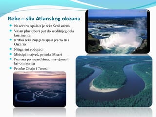 Reke – sliv Atlanskog okeana
 Na severu Apalača je reka Sen Lorens
 Važan plovidbeni put do središnjeg dela
    kontinenta
   Kratka reka Nijagara spaja jezera Iri i
    Ontario
   Nijagarini vodopadi
   Misisipi i najveća pritoka Misuri
   Poznata po meandrima, mrtvajama i
    krivom koritu
   Pritoke Ohajo i Tenesi
 