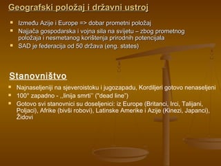 Geografski položaj i državni ustrojGeografski položaj i državni ustroj
 Između Azije i Europe => dobar prometni položajIzmeđu Azije i Europe => dobar prometni položaj
 Najjača gospodarska i vojna sila na svijetu – zbog prometnogNajjača gospodarska i vojna sila na svijetu – zbog prometnog
položaja i nesmetanog korištenja prirodnih potencijalapoložaja i nesmetanog korištenja prirodnih potencijala
 SAD je federacija od 50 država (eng. states)SAD je federacija od 50 država (eng. states)
 Najnaseljeniji na sjeveroistoku i jugozapadu, Kordiljeri gotovo nenaseljeni
 100° zapadno - ,,linija smrti’’ ("dead line”)
 Gotovo svi stanovnici su doseljenici: iz Europe (Britanci, Irci, Talijani,
Poljaci), Afrike (bivši robovi), Latinske Amerike i Azije (Kinezi, Japanci),
Židovi
Stanovništvo
 