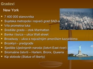 GradoviGradovi
 7 400 000 stanovnika7 400 000 stanovnika
 Svjetska metropola i najveći grad SAD-aSvjetska metropola i najveći grad SAD-a
 Vrlo prometna lukaVrlo prometna luka
 Središte grada – otok ManhattanSredište grada – otok Manhattan
 Banke i burza – ulica Wall streetBanke i burza – ulica Wall street
 Broadway – ulica s najvažnijim američkim kazalištimaBroadway – ulica s najvažnijim američkim kazalištima
 Brooklyn - predgrađeBrooklyn - predgrađe
 Sjedište Ujedinjenih naroda (četvrt East river)Sjedište Ujedinjenih naroda (četvrt East river)
 Siromašne četvrti – Harlem, Bronx, QueensSiromašne četvrti – Harlem, Bronx, Queens
 Kip slobode (Statue of liberty)Kip slobode (Statue of liberty)
New York
 
