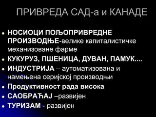 ПРИВРЕДА САД-а и КАНАДЕ
● НОСИОЦИ ПОЉОПРИВРЕДНЕ
ПРОИЗВОДЊЕ-велике капиталистичке
механизоване фарме
● КУКУРУЗ, ПШЕНИЦА, ДУВАН, ПАМУК....
● ИНДУСТРИЈА – аутоматизована и
намењена серијској производњи
● Продуктивност рада висока
● САОБРАЋАЈ –развијен
● ТУРИЗАМ - развијен
 