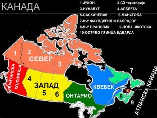 КАНАДА
СЕВЕР
ЗАПАД
ОНТАРИО
КВЕБЕК
1 2
3
4
5 6
7
8
9
10
1-ЈУКОН 2-СЗ територије
3-НУНАВУТ 4-АЛБЕРТА
5-САСКАЧЕВАН 6-МАНИТОБА
7-ЊУ ФАУНДЛЕНД И ЛАБРАДОР
8-ЊУ БРАНСВИК 9-НОВА ШКОТСКА
10-ОСТРВО ПРИНЦА ЕДВАРДА
 