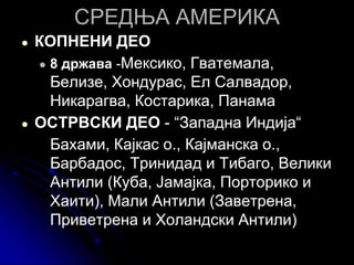 СРЕДЊА АМЕРИКА
● КОПНЕНИ ДЕО
● 8 држава -Мексико, Гватемала,
Белизе, Хондурас, Ел Салвадор,
Никарагва, Костарика, Панама
● ОСТРВСКИ ДЕО - “Западна Индија“
Бахами, Кајкас о., Кајманска о.,
Барбадос, Тринидад и Тибаго, Велики
Антили (Куба, Јамајка, Порторико и
Хаити), Мали Антили (Заветрена,
Приветрена и Холандски Антили)
 