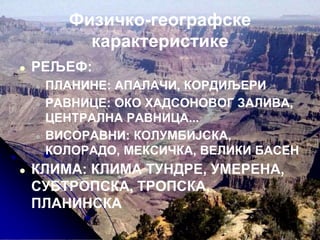 Физичко-географске
карактеристике
● РЕЉЕФ:
● ПЛАНИНЕ: АПАЛАЧИ, КОРДИЉЕРИ
● РАВНИЦЕ: ОКО ХАДСОНОВОГ ЗАЛИВА,
ЦЕНТРАЛНА РАВНИЦА...
● ВИСОРАВНИ: КОЛУМБИЈСКА,
КОЛОРАДО, МЕКСИЧКА, ВЕЛИКИ БАСЕН
● КЛИМА: КЛИМА ТУНДРЕ, УМЕРЕНА,
СУБТРОПСКА, ТРОПСКА,
ПЛАНИНСКА
 
