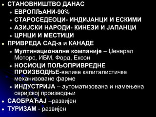 ● СТАНОВНИШТВО ДАНАС
● ЕВРОПЉАНИ-90%
● СТАРОСЕДЕОЦИ- ИНДИЈАНЦИ И ЕСКИМИ
● AЗИЈСКИ НАРОДИ- КИНЕЗИ И ЈАПАНЦИ
● ЦРНЦИ И МЕСТИЦИ
● ПРИВРЕДА САД-а и КАНАДЕ
● Мултинационалне компаније – Џенерал
Моторс, ИБМ, Форд, Ексон
● НОСИОЦИ ПОЉОПРИВРЕДНЕ
ПРОИЗВОДЊЕ-велике капиталистичке
механизоване фарме
● ИНДУСТРИЈА – аутоматизована и намењена
серијској производњи
● САОБРАЋАЈ –развијен
● ТУРИЗАМ - развијен
 