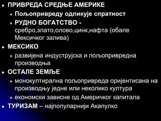 ● ПРИВРЕДА СРЕДЊЕ АМЕРИКЕ
● Пољопривреду одликује спратност
● РУДНО БОГАТСТВО -
сребро,злато,олово,цинк,нафта (обале
Мексичког залива)
● МЕКСИКО
● развијена индуструјска и пољопривредна
производња
● ОСТАЛЕ ЗЕМЉЕ
● монокултирална пољопривреда оријентисана на
производњу једне или неколико култура
● економски зависне од Америчког капитала
● ТУРИЗАМ – најпопуларнији Акапулко
 