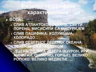 Физичко-географске
карактеристике
● ВОДЕ:
● СЛИВ АТЛАНТСКОГ ОКЕАНА: СВЕТИ
ЛОРЕНЦ, МИСИСИПИ СА МИСУРИЈЕМ
● СЛИВ ПАЦИФИКА: КОЛУМБИЈА,
КОЛОРАДО...
● СЛИВ СЕВЕРНОГ ЛЕДЕНОГ ОКЕАНА:
МЕКЕНЗИ СА АТАБАСКОМ
● ЈЕЗЕРА: ВЕЛИКА ЈЕЗЕРА (ХЈУРОН, ИРИ,
МИЧИГАН, ОНТАРИО, ГОРЊЕ), ВЕЛИКО
РОПСКО, ВЕЛИКО МЕДВЕЂЕ.....
 