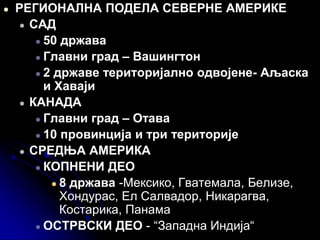 ● РЕГИОНАЛНА ПОДЕЛА СЕВЕРНЕ АМЕРИКЕ
● САД
● 50 држава
● Главни град – Вашингтон
● 2 државе територијално одвојене- Аљаска
и Хаваји
● КАНАДА
● Главни град – Отава
● 10 провинција и три територије
● СРЕДЊА АМЕРИКА
● КОПНЕНИ ДЕО
● 8 држава -Мексико, Гватемала, Белизе,
Хондурас, Ел Салвадор, Никарагва,
Костарика, Панама
● ОСТРВСКИ ДЕО - “Западна Индија“
 