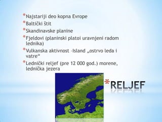 * Najstariji deo kopna Evrope
* Baltički štit
* Skandinavske planine
* Fjeldovi (planinski platoi uravnjeni radom
  lednika)
* Vulkanska aktivnost –Island „ostrvo leda i
  vatre“
* Lednički reljef (pre 12 000 god.) morene,
  lednička jezera


                                     *
 