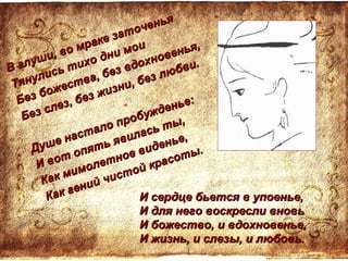 И сердце бьется в упоенье,И сердце бьется в упоенье,
И для него воскресли вновьИ для него воскресли вновь
И божество, и вдохновенье,И божество, и вдохновенье,
И жизнь, и слезы, и любовь.И жизнь, и слезы, и любовь.
В глуши, во мраке заточенья
В глуши, во мраке заточенья
Тянулись тихо дни мои
Тянулись тихо дни мои
Без божества, без вдохновенья,
Без божества, без вдохновенья,
Без слез, без жизни, без любви.
Без слез, без жизни, без любви.
Душе настало пробужденье:
Душе настало пробужденье:
И вот опять явилась ты,
И вот опять явилась ты,
Как мимолетное виденье,
Как мимолетное виденье,
Как гений чистой красоты.
Как гений чистой красоты.
 