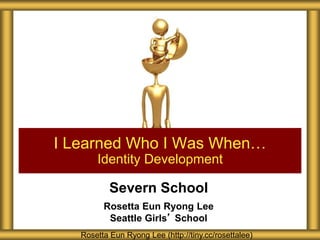 Severn School
Rosetta Eun Ryong Lee
Seattle Girls’ School
I Learned Who I Was When…
Identity Development
Rosetta Eun Ryong Lee (http://tiny.cc/rosettalee)
 