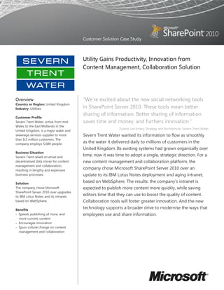 Customer Solution Case Study



                                        Utility Gains Productivity, Innovation from
                                        Content Management, Collaboration Solution




Overview                                ―We’re excited about the new social networking tools
Country or Region: United Kingdom
Industry: Utilities                     in SharePoint Server 2010. These tools mean better
                                        sharing of information. Better sharing of information
Customer Profile
Severn Trent Water, active from mid-    saves time and money, and furthers innovation.‖
Wales to the East Midlands in the
                                                           Zuzana Lee-Emery, Strategy and Architecture, Severn Trent Water
United Kingdom, is a major water and
sewerage services supplier to more      Severn Trent Water wanted its information to flow as smoothly
than 8.2 million customers. The
company employs 5,600 people.
                                        as the water it delivered daily to millions of customers in the
                                        United Kingdom. Its existing systems had grown organically over
Business Situation
Severn Trent relied on email and
                                        time; now it was time to adopt a single, strategic direction. For a
decentralised data stores for content   new content management and collaboration platform, the
management and collaboration,
resulting in lengthy and expensive
                                        company chose Microsoft SharePoint Server 2010 over an
business processes.                     update to its IBM Lotus Notes deployment and aging intranet,
Solution
                                        based on WebSphere. The results: the company’s intranet is
The company chose Microsoft             expected to publish more content more quickly, while saving
SharePoint Server 2010 over upgrades
to IBM Lotus Notes and its intranet,
                                        editors time that they can use to boost the quality of content.
based on WebSphere.                     Collaboration tools will foster greater innovation. And the new
Benefits
                                        technology supports a broader drive to modernise the ways that
 Speeds publishing of more, and        employees use and share information.
  more current, content
 Encourages innovation
 Spurs culture change on content
  management and collaboration
 