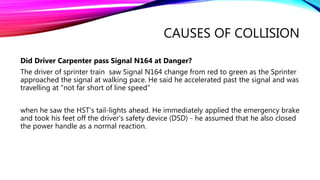 CAUSES OF COLLISION
Did Driver Carpenter pass Signal N164 at Danger?
The driver of sprinter train saw Signal N164 change from red to green as the Sprinter
approached the signal at walking pace. He said he accelerated past the signal and was
travelling at "not far short of line speed“
when he saw the HST's tail-lights ahead. He immediately applied the emergency brake
and took his feet off the driver's safety device (DSD) - he assumed that he also closed
the power handle as a normal reaction.
 