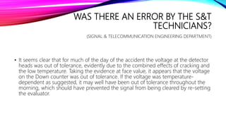 WAS THERE AN ERROR BY THE S&T
TECHNICIANS?
(SIGNAL & TELECOMMUNICATION ENGINEERING DEPARTMENT)
• It seems clear that for much of the day of the accident the voltage at the detector
heads was out of tolerance, evidently due to the combined effects of cracking and
the low temperature. Taking the evidence at face value, it appears that the voltage
on the Down counter was out of tolerance. If the voltage was temperature-
dependent as suggested, it may well have been out of tolerance throughout the
morning, which should have prevented the signal from being cleared by re-setting
the evaluator.
 