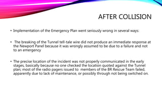 AFTER COLLISION
• Implementation of the Emergency Plan went seriously wrong in several ways:
• The breaking of the Tunnel tell-tale wire did not produce an immediate response at
the Newport Panel because it was wrongly assumed to be due to a failure and not
to an emergency
• The precise location of the incident was not properly communicated in the early
stages, basically because no one checked the location quoted against the Tunnel
plan; most of the radio pagers issued to members of the BR Rescue Team failed,
apparently due to lack of maintenance, or possibly through not being switched on.
 
