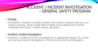 ACCIDENT / INCIDENT INVESTIGATION
- GENERAL SAFETY PROGRAM
• Purpose
• To establish a method to handle accidents and incidents situations that occur on
campus property. These include both incidents and accidents which involve
employees and visitors, vendors, clients, spectators.
• Accident / Incident Investigations
• Accidents / Incidents must be investigated to an appropriate degree. As a result
we have two levels of investigations, a formal and an informal investigation.
 