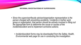INFORMAL INVESTIGATIONS BY SUPERVISORS:
• Since the supervisor/faculty advisor/organization representative is the
person charged with preventing accidents / incidents in his/her work
group or organization, that person should be actively involved in filling out
the appropriate form to determine the cause or causes of the
incident/accident and to implement corrective actions.
• Incident/accident forms may be downloaded from the Safety, Health,
Environmental web page for use in conducting the investigation.
 