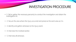 INVESTIGATION PROCEDURE
• 1. Call or gather the necessary person(s) to conduct the investigation and obtain the
investigation kit.
• 2. Secure the area where the injury occurred and preserve the work area as it is.
• 3. Identify and gather witnesses to the injury event.
• 4. Interview the involved worker.
• 5. Interview all witnesses.
 