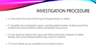 INVESTIGATION PROCEDURE
• 6. Document the scene of the injury through photos or videos.
• 7. Complete the investigation report, including determination of what caused the
incident and what corrective actions will prevent recurrences.
• 8. Use results to improve the injury and illness prevention program to better
identify and control hazards before they result in incidents.
• 9. Ensure follow-up on completion of corrective actions.
 
