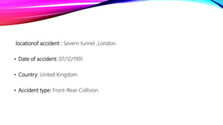 locationof accident : Severn tunnel ,London.
• Date of accident: 07/12/1991
• Country: United Kingdom
• Accident type: Front-Rear Collision.
 