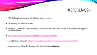 REFERENCE:-
• HM Railway Inspectorate, UK Railway inquiry report.
• UK Railway Accident Archives.
• Christian D, Francesca M, Ilaria Neri, Tunnel accident data and review of accident investigation
methodologies
• https://en.wikipedia.org/wiki/Severn_Tunnel_rail_accident
• accident investigation https://www.ccohs.ca/oshanswers/hsprograms/investig.html
• www.nsc.org/.../How-To-Conduct-An-Incident-Investigation.
 