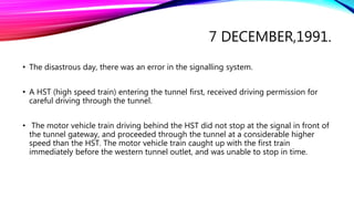 7 DECEMBER,1991.
• The disastrous day, there was an error in the signalling system.
• A HST (high speed train) entering the tunnel first, received driving permission for
careful driving through the tunnel.
• The motor vehicle train driving behind the HST did not stop at the signal in front of
the tunnel gateway, and proceeded through the tunnel at a considerable higher
speed than the HST. The motor vehicle train caught up with the first train
immediately before the western tunnel outlet, and was unable to stop in time.
 