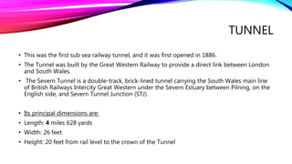 TUNNEL
• This was the first sub sea railway tunnel, and it was first opened in 1886.
• The Tunnel was built by the Great Western Railway to provide a direct link between London
and South Wales.
• The Severn Tunnel is a double-track, brick-lined tunnel carrying the South Wales main line
of British Railways Intercity Great Western under the Severn Estuary between Pilning, on the
English side, and Severn Tunnel Junction (STJ).
• Its principal dimensions are:
• Length: 4 miles 628 yards
• Width: 26 feet
• Height: 20 feet from rail level to the crown of the Tunnel
 