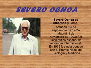 SEVERO OCHOA
Severo Ochoa de
Albornoz (Luarca, 
Asturias, 24 de 
septiembre de 1905-
Madrid, 1 de 
noviembre de 1993) fue 
uncientífico español de 
renombre internacional. 
En 1959 fue galardonado 
con el Premio Nobel de 
Fisiología y Medicina
 