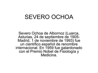 SEVERO OCHOA
Severo Ochoa de Albornoz (Luarca,
Asturias, 24 de septiembre de 1905-
Madrid, 1 de noviembre de 1993) fue
un científico español de renombre
internacional. En 1959 fue galardonado
con el Premio Nobel de Fisiología y
Medicina.
 