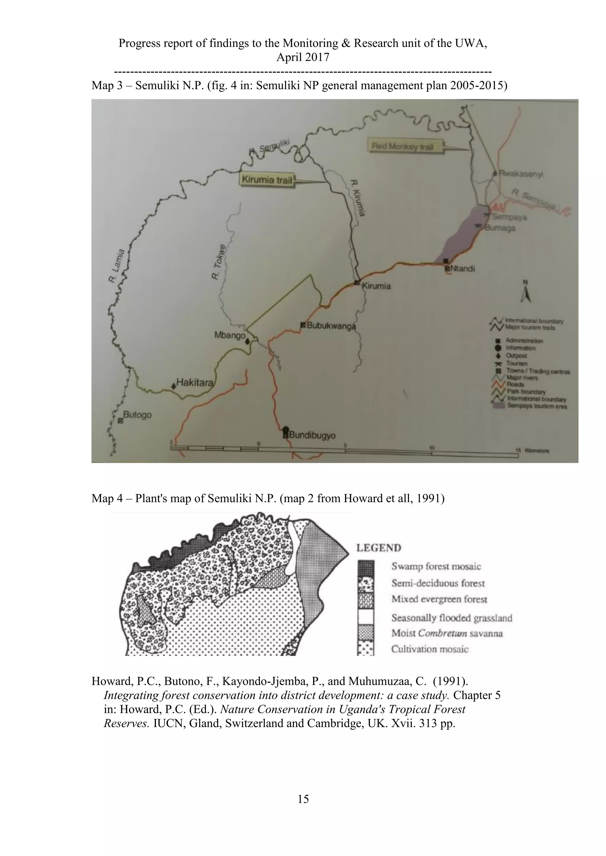 Progress report of findings to the Monitoring & Research unit of the UWA,
April 2017
---------------------------------------------------------------------------------------------
15
Map 3 – Semuliki N.P. (fig. 4 in: Semuliki NP general management plan 2005-2015)
Map 4 – Plant's map of Semuliki N.P. (map 2 from Howard et all, 1991)
Howard, P.C., Butono, F., Kayondo-Jjemba, P., and Muhumuzaa, C. (1991).
Integrating forest conservation into district development: a case study. Chapter 5
in: Howard, P.C. (Ed.). Nature Conservation in Uganda's Tropical Forest
Reserves. IUCN, Gland, Switzerland and Cambridge, UK. Xvii. 313 pp.
 