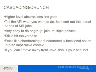 CASCADING/CRUNCH
•Higher level abstractions are good
•Tell the API what you want to do, let it sort out the actual
series of MR jobs
•Very easy to do cogroup, join, multiple passes
•Still a bit too verbose
•Feels like shoehorning a fundamentally functional notion
into an imperative context
•If you can’t move away from Java, this is your best bet
SHOULD I USE SCALDING OR SCOOBI OR
SCRUNCH? 13
 