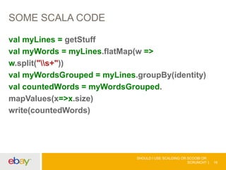 SOME SCALA CODE
val myLines = getStuff
val myWords = myLines.flatMap(w =>
w.split("s+"))
val myWordsGrouped = myLines.groupBy(identity)
val countedWords = myWordsGrouped.
mapValues(x=>x.size)
write(countedWords)
SHOULD I USE SCALDING OR SCOOBI OR
SCRUNCH? 16
 