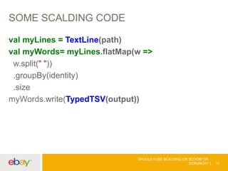 SOME SCALDING CODE
val myLines = TextLine(path)
val myWords= myLines.flatMap(w =>
w.split(" "))
.groupBy(identity)
.size
myWords.write(TypedTSV(output))
SHOULD I USE SCALDING OR SCOOBI OR
SCRUNCH? 17
 