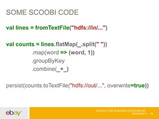SOME SCOOBI CODE
val lines = fromTextFile("hdfs://in/...")
val counts = lines.flatMap(_.split(" "))
.map(word => (word, 1))
.groupByKey
.combine(_+_)
persist(counts.toTextFile("hdfs://out/...", overwrite=true))
SHOULD I USE SCALDING OR SCOOBI OR
SCRUNCH? 18
 