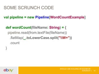 SOME SCRUNCH CODE
val pipeline = new Pipeline[WordCountExample]
def wordCount(fileName: String) = {
pipeline.read(from.textFile(fileName))
.flatMap(_.toLowerCase.split("W+"))
.count
}
SHOULD I USE SCALDING OR SCOOBI OR
SCRUNCH? 19
 