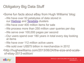 Obligatory Big Data Stuff
•Some fun facts about eBay from Hugh Williams’ blog:
–We have over 50 petabytes of data stored in
our Hadoop and Teradata clusters
–We have over 400 million items for sale
–We process more than 250 million user queries per day
–We serve over 100,000 pages per second
–Our users spend over 180 years in total every day looking
at items
–We have over 112 million active users
–We sold over US$75 billion in merchandize in 2012
•http://hughewilliams.com/2013/06/24/the-size-and-scale-
of-ebay-2013-edition/
SHOULD I USE SCALDING OR SCOOBI OR
SCRUNCH? 2
 