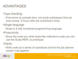 ADVANTAGES
•Type checking
–Find errors at compile time, not at job submission time (or
even worse, 5 hours after job submission time)
•Single language
–Scala is a fully functional programming language
•Productivity
–Since the code you write looks like collections code you can
use the Scala REPL to prototype
•Clarity
–Write code as a series of operations and let the job planner
smash it all together
SHOULD I USE SCALDING OR SCOOBI OR
SCRUNCH? 20
 