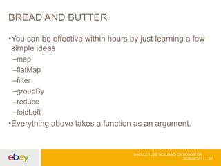 BREAD AND BUTTER
•You can be effective within hours by just learning a few
simple ideas
–map
–flatMap
–filter
–groupBy
–reduce
–foldLeft
•Everything above takes a function as an argument.
SHOULD I USE SCALDING OR SCOOBI OR
SCRUNCH? 21
 