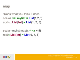 map
•Does what you think it does
scala> val mylist = List(1,2,3)
mylist: List[Int] = List(1, 2, 3)
scala> mylist.map(x => x + 5)
res0: List[Int] = List(6, 7, 8)
SHOULD I USE SCALDING OR SCOOBI OR
SCRUNCH? 22
 