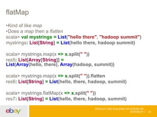 flatMap
•Kind of like map
•Does a map then a flatten
scala> val mystrings = List("hello there", "hadoop summit")
mystrings: List[String] = List(hello there, hadoop summit)
scala> mystrings.map(x => x.split(" "))
res5: List[Array[String]] =
List(Array(hello, there), Array(hadoop, summit))
scala> mystrings.map(x => x.split(" ")).flatten
res6: List[String] = List(hello, there, hadoop, summit)
scala> mystrings.flatMap(x => x.split(" "))
res7: List[String] = List(hello, there, hadoop, summit)
SHOULD I USE SCALDING OR SCOOBI OR
SCRUNCH? 23
 