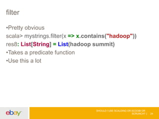 filter
•Pretty obvious
scala> mystrings.filter(x => x.contains("hadoop"))
res8: List[String] = List(hadoop summit)
•Takes a predicate function
•Use this a lot
SHOULD I USE SCALDING OR SCOOBI OR
SCRUNCH? 24
 