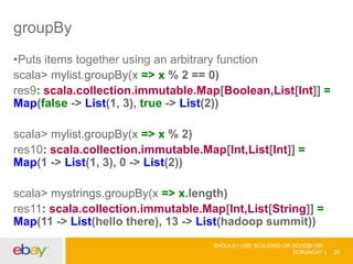 groupBy
•Puts items together using an arbitrary function
scala> mylist.groupBy(x => x % 2 == 0)
res9: scala.collection.immutable.Map[Boolean,List[Int]] =
Map(false -> List(1, 3), true -> List(2))
scala> mylist.groupBy(x => x % 2)
res10: scala.collection.immutable.Map[Int,List[Int]] =
Map(1 -> List(1, 3), 0 -> List(2))
scala> mystrings.groupBy(x => x.length)
res11: scala.collection.immutable.Map[Int,List[String]] =
Map(11 -> List(hello there), 13 -> List(hadoop summit))
SHOULD I USE SCALDING OR SCOOBI OR
SCRUNCH? 25
 