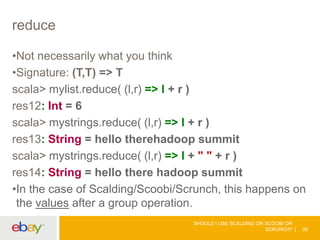 reduce
•Not necessarily what you think
•Signature: (T,T) => T
scala> mylist.reduce( (l,r) => l + r )
res12: Int = 6
scala> mystrings.reduce( (l,r) => l + r )
res13: String = hello therehadoop summit
scala> mystrings.reduce( (l,r) => l + " " + r )
res14: String = hello there hadoop summit
•In the case of Scalding/Scoobi/Scrunch, this happens on
the values after a group operation.
SHOULD I USE SCALDING OR SCOOBI OR
SCRUNCH? 26
 