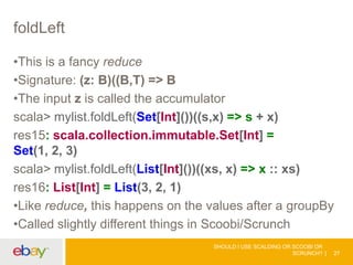 foldLeft
•This is a fancy reduce
•Signature: (z: B)((B,T) => B
•The input z is called the accumulator
scala> mylist.foldLeft(Set[Int]())((s,x) => s + x)
res15: scala.collection.immutable.Set[Int] =
Set(1, 2, 3)
scala> mylist.foldLeft(List[Int]())((xs, x) => x :: xs)
res16: List[Int] = List(3, 2, 1)
•Like reduce, this happens on the values after a groupBy
•Called slightly different things in Scoobi/Scrunch
SHOULD I USE SCALDING OR SCOOBI OR
SCRUNCH? 27
 