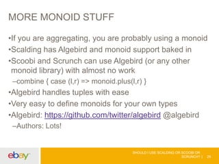 MORE MONOID STUFF
•If you are aggregating, you are probably using a monoid
•Scalding has Algebird and monoid support baked in
•Scoobi and Scrunch can use Algebird (or any other
monoid library) with almost no work
–combine { case (l,r) => monoid.plus(l,r) }
•Algebird handles tuples with ease
•Very easy to define monoids for your own types
•Algebird: https://github.com/twitter/algebird @algebird
–Authors: Lots!
SHOULD I USE SCALDING OR SCOOBI OR
SCRUNCH? 29
 