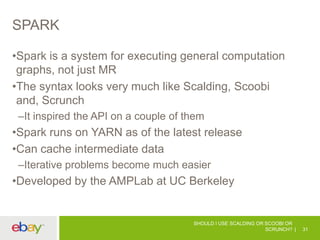 SPARK
•Spark is a system for executing general computation
graphs, not just MR
•The syntax looks very much like Scalding, Scoobi
and, Scrunch
–It inspired the API on a couple of them
•Spark runs on YARN as of the latest release
•Can cache intermediate data
–Iterative problems become much easier
•Developed by the AMPLab at UC Berkeley
SHOULD I USE SCALDING OR SCOOBI OR
SCRUNCH? 31
 