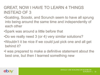 GREAT, NOW I HAVE TO LEARN 4 THINGS
INSTEAD OF 3
•Scalding, Scoobi, and Scrunch seem to have all sprung
into being around the same time and independently of
each other
•Spark was around a little before that
•Do we really need 3 (or 4) very similar solutions?
•Wouldn’t it be nice if we could just pick one and all get
behind it?
•I was prepared to make a definitive statement about the
best one, but then I learned something new
SHOULD I USE SCALDING OR SCOOBI OR
SCRUNCH? 32
 