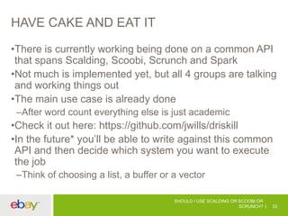 HAVE CAKE AND EAT IT
•There is currently working being done on a common API
that spans Scalding, Scoobi, Scrunch and Spark
•Not much is implemented yet, but all 4 groups are talking
and working things out
•The main use case is already done
–After word count everything else is just academic
•Check it out here: https://github.com/jwills/driskill
•In the future* you’ll be able to write against this common
API and then decide which system you want to execute
the job
–Think of choosing a list, a buffer or a vector
SHOULD I USE SCALDING OR SCOOBI OR
SCRUNCH? 33
 