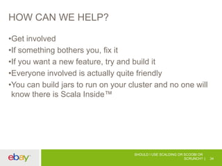 HOW CAN WE HELP?
•Get involved
•If something bothers you, fix it
•If you want a new feature, try and build it
•Everyone involved is actually quite friendly
•You can build jars to run on your cluster and no one will
know there is Scala Inside™
SHOULD I USE SCALDING OR SCOOBI OR
SCRUNCH? 34
 